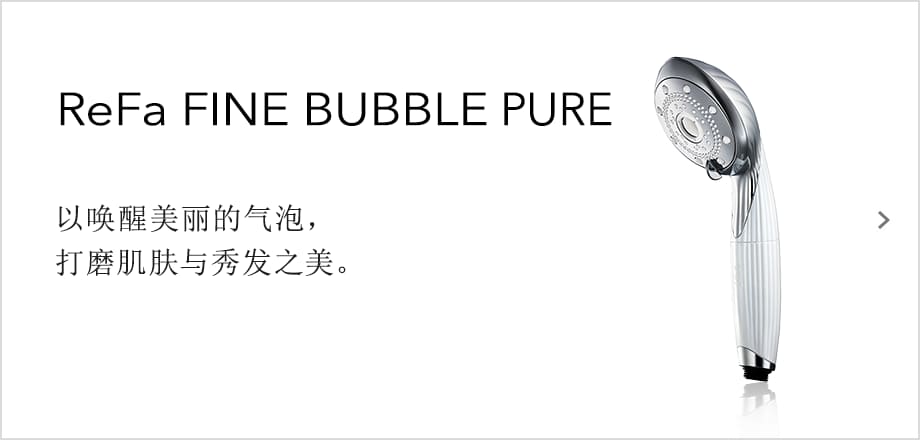 ReFa FINE BUBBLE PURE 以唤醒美丽的气泡，打磨肌肤与秀发之美。
