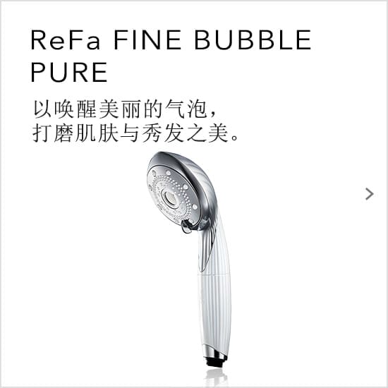 ReFa FINE BUBBLE PURE 以唤醒美丽的气泡，打磨肌肤与秀发之美。