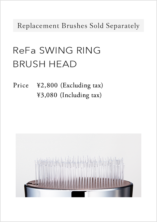 Replacement Brushes Sold Separately ReFa SWING RING BRUSH HEAD Price：2,800 yen (excluding tax) 3,024 yen (including tax)