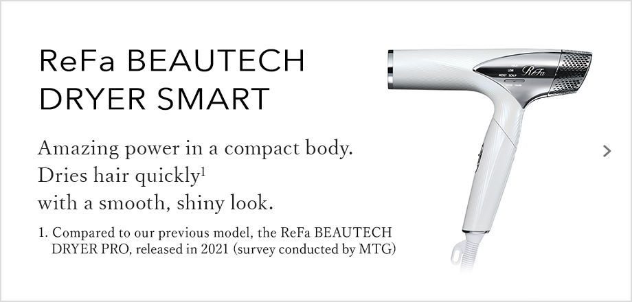 ReFa BEAUTECH DRYER SMART Amazing power in a compact body. Dries hair quickly with a smooth, shiny look.