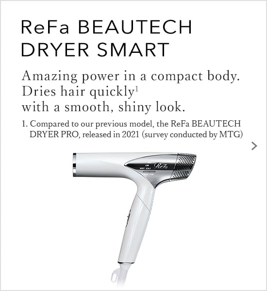 ReFa BEAUTECH DRYER SMART Amazing power in a compact body. Dries hair quickly with a smooth, shiny look.