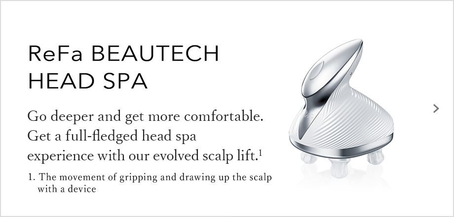 ReFa BEAUTECH HEAD SPA Go deeper and get more comfortable. Get a full-fledged head spa experience with our evolved scalp lift.