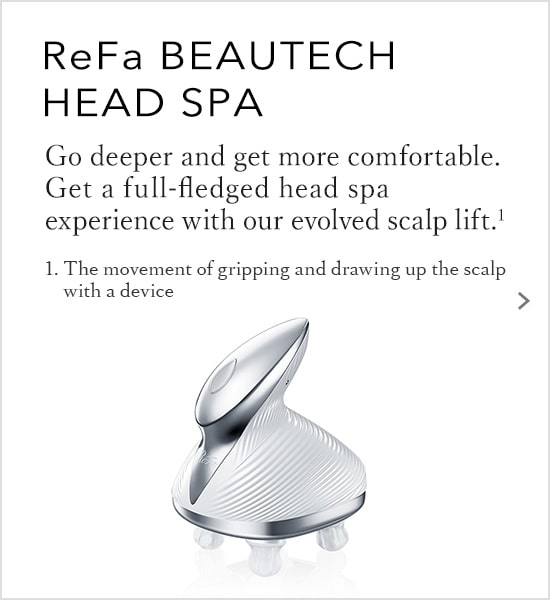 ReFa BEAUTECH HEAD SPA Go deeper and get more comfortable. Get a full-fledged head spa experience with our evolved scalp lift.