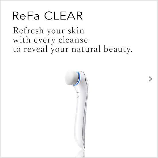 ReFa CLEAR（リファクリア）。洗うたびに新しい素肌と出会う。毎日の洗顔で今までにない美しい素肌に。