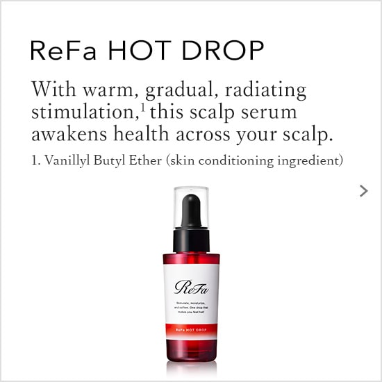 ReFa HOT DROP With warm, gradual, radiating stimulation, this scalp serum awakens health across your scalp.