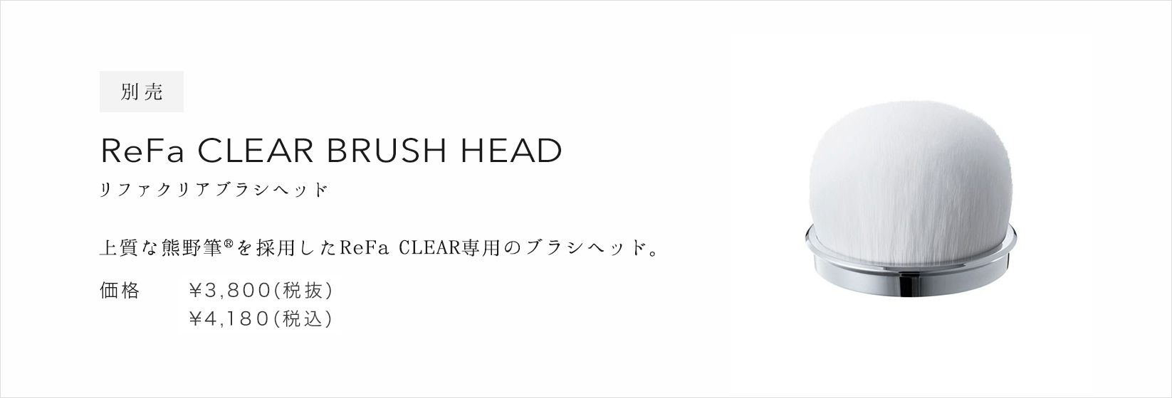 別売 ReFa CLEAR BRUSH HEAD（リファクリアブラシヘッド）。上質な熊野筆(R)を採用したReFa CLEAR専用のブラシヘッド。価格：¥3,800(税抜)¥4,104(税込)