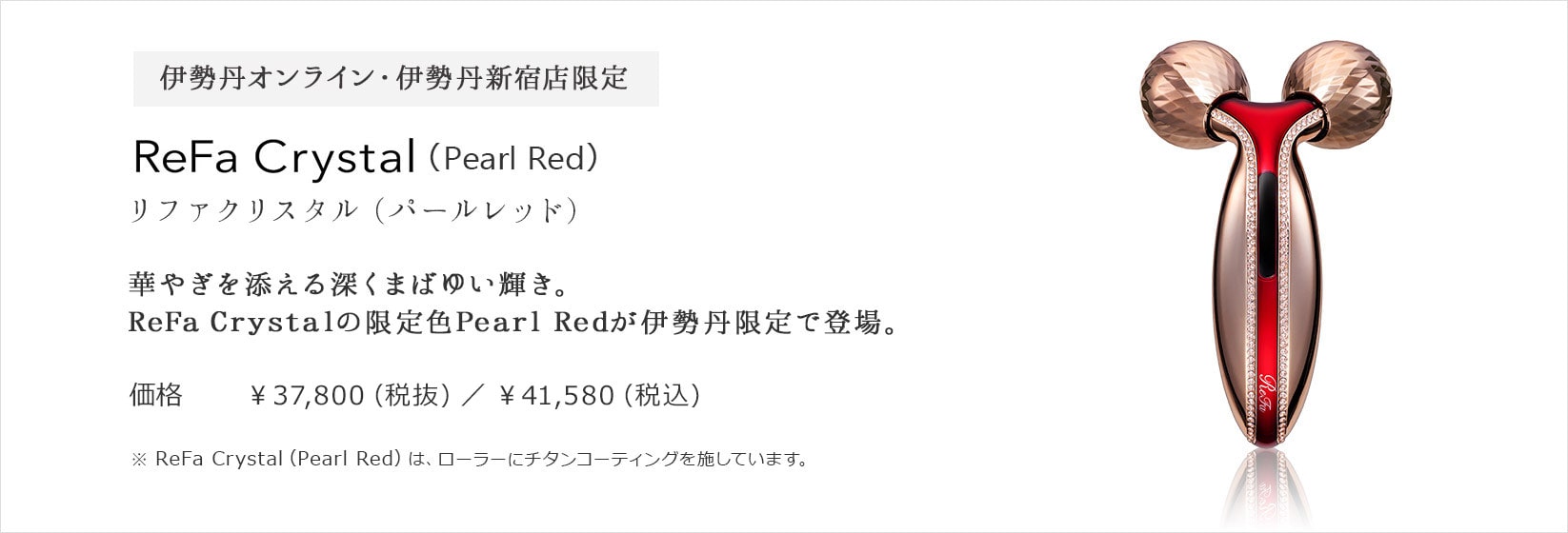 伊勢丹オンライン・伊勢丹新宿店限定 ReFa Crystal（Pearl Red）リファクリスタル（パールレッド) 華やぎを添える深くまばゆい輝き。ReFa Crystalの限定色Pearl Redが伊勢丹限定で登場。価格 ¥37,800 (税抜) / ¥40,824 (税込)