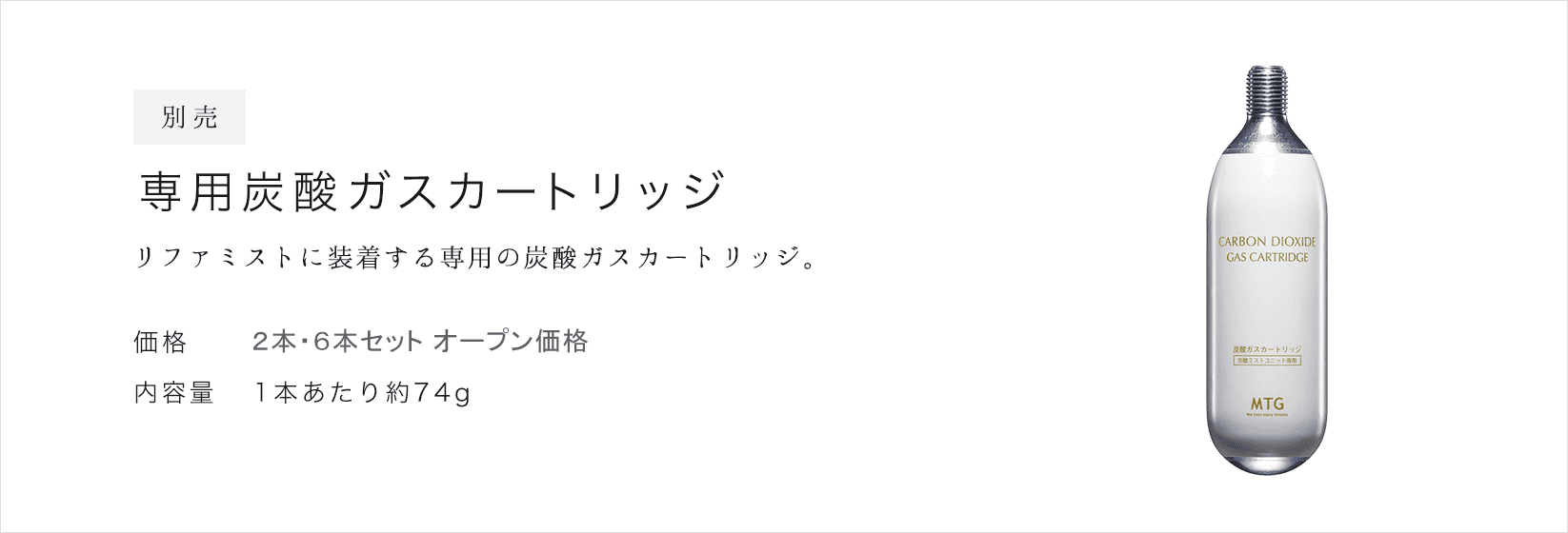 別売 専用炭酸ガスカートリッジ。リファミストに装着する専用の炭酸ガスカートリッジ。価格：2本 ¥3,000(税抜)  ¥3,240(税込) / 6本 ¥9,000(税抜) ¥9,720(税込)。内容量：1本あたり約74g