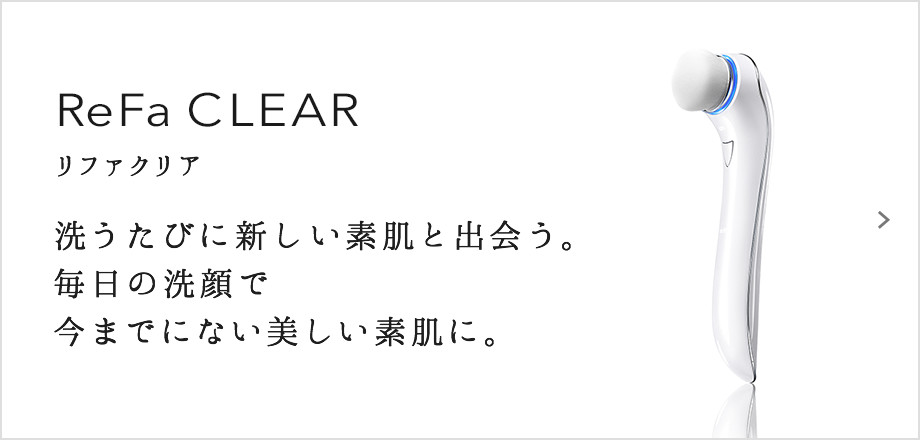 ReFa CLEAR（リファクリア）。洗うたびに新しい素肌と出会う。毎日の洗顔で今までにない美しい素肌に。