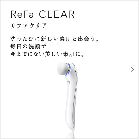 ReFa CLEAR（リファクリア）。洗うたびに新しい素肌と出会う。毎日の洗顔で今までにない美しい素肌に。