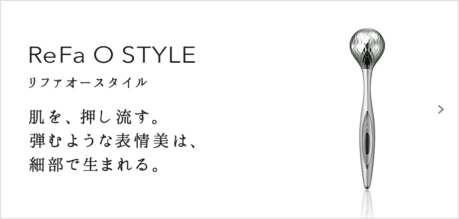 ReFa O STYLE（リファオースタイル）。肌を、押し流す。弾むような表情美は、細部で生まれる。