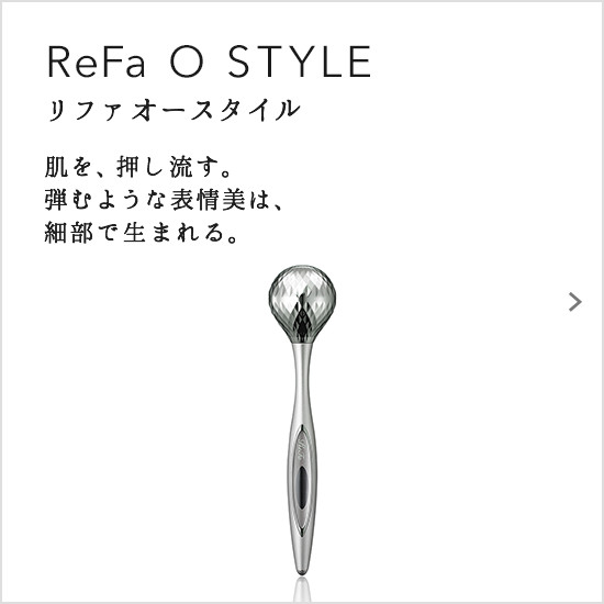 ReFa O STYLE（リファオースタイル）。肌を、押し流す。弾むような表情美は、細部で生まれる。