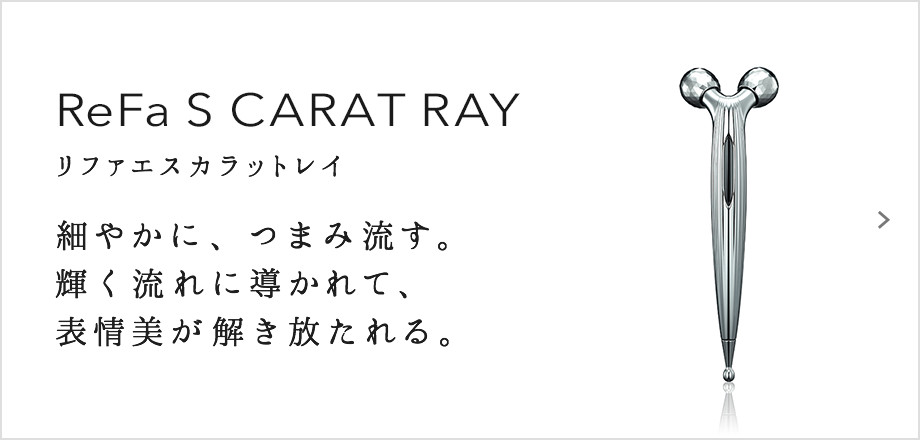 ReFa S CARAT RAY（リファエスカラットレイ）。細やかに、つまみ流す。輝く流れに導かれて、表情美が解き放たれる。