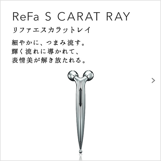 ReFa S CARAT RAY（リファエスカラットレイ）。細やかに、つまみ流す。輝く流れに導かれて、表情美が解き放たれる。