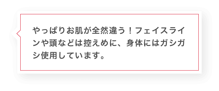 やっぱりお肌が全然違う!フェイスラインや頭などは控えめに、身体にはガシガシ使用しています。