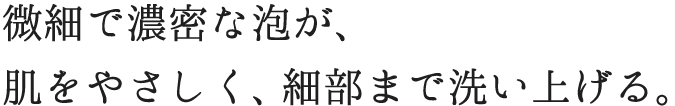 微細で濃密な泡が優しく肌を包み、すみずみまで洗い上げる。