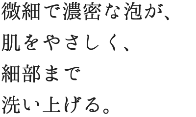 微細で濃密な泡が優しく肌を包み、すみずみまで洗い上げる。